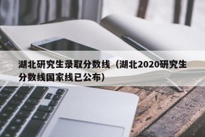 湖北研究生录取分数线（湖北2020研究生分数线国家线已公布）