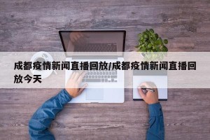 成都疫情新闻直播回放/成都疫情新闻直播回放今天
