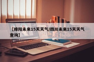 【绵阳未来15天天气/四川未来15天天气查询】