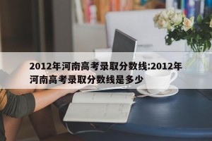2012年河南高考录取分数线:2012年河南高考录取分数线是多少