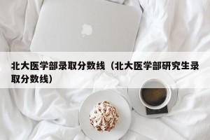 北大医学部录取分数线（北大医学部研究生录取分数线）