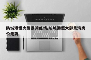 防城港恒大御景湾疫情/防城港恒大御景湾房价走势