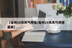 【亳州10天天气预报/亳州10天天气预报最新】