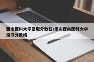 西南医科大学录取分数线/重庆西南医科大学录取分数线
