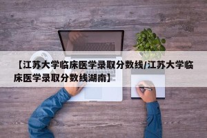 【江苏大学临床医学录取分数线/江苏大学临床医学录取分数线湖南】