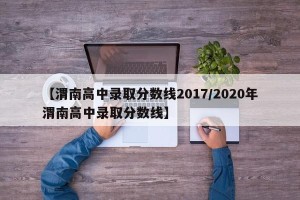 【渭南高中录取分数线2017/2020年渭南高中录取分数线】