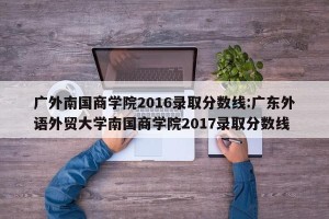 广外南国商学院2016录取分数线:广东外语外贸大学南国商学院2017录取分数线