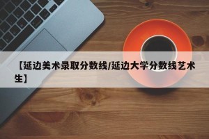 【延边美术录取分数线/延边大学分数线艺术生】