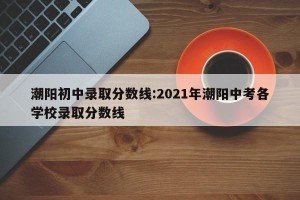 潮阳初中录取分数线:2021年潮阳中考各学校录取分数线