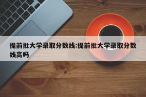提前批大学录取分数线:提前批大学录取分数线高吗