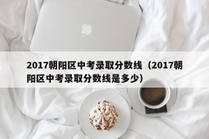 2017朝阳区中考录取分数线（2017朝阳区中考录取分数线是多少）