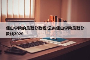 保山学院的录取分数线/云南保山学院录取分数线2020