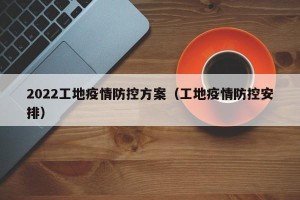 2022工地疫情防控方案（工地疫情防控安排）