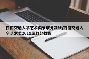 西南交通大学艺术类录取分数线/西南交通大学艺术类2019录取分数线