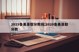 2019鲁美录取分数线:2020鲁美录取分数