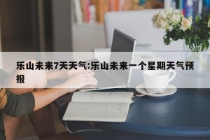 乐山未来7天天气:乐山未来一个星期天气预报
