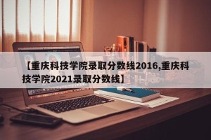 【重庆科技学院录取分数线2016,重庆科技学院2021录取分数线】