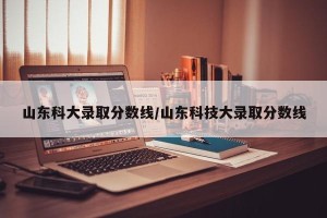 山东科大录取分数线/山东科技大录取分数线