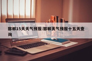 邯郸15天天气预报:邯郸天气预报十五天查询
