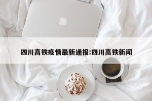 四川高铁疫情最新通报:四川高铁新闻