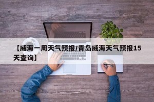 【威海一周天气预报/青岛威海天气预报15天查询】