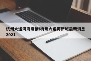 杭州大运河府疫情/杭州大运河新城最新消息2021
