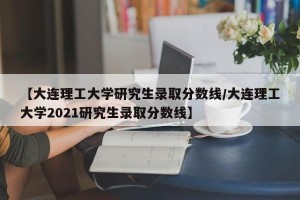【大连理工大学研究生录取分数线/大连理工大学2021研究生录取分数线】