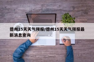 德州15天天气预报/德州15天天气预报最新消息查询