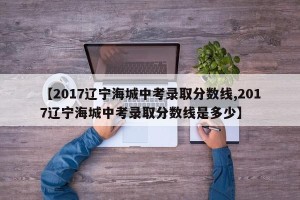 【2017辽宁海城中考录取分数线,2017辽宁海城中考录取分数线是多少】