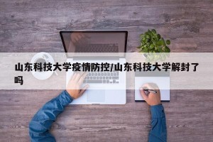 山东科技大学疫情防控/山东科技大学解封了吗