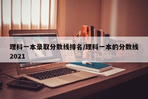 理科一本录取分数线排名/理科一本的分数线2021