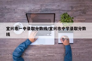 宜兴市一中录取分数线/宜兴市中学录取分数线