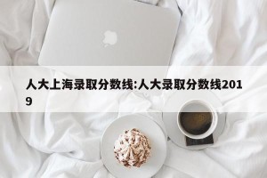 人大上海录取分数线:人大录取分数线2019