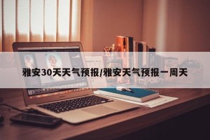 雅安30天天气预报/雅安天气预报一周天