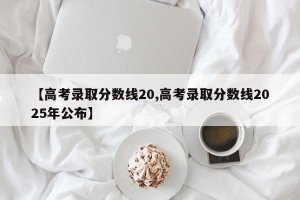 【高考录取分数线20,高考录取分数线2025年公布】