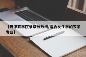 【天津农学院录取分数线/适合女生学的农学专业】