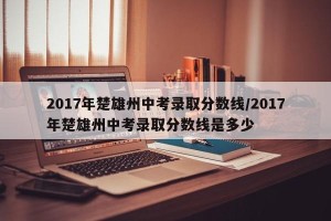 2017年楚雄州中考录取分数线/2017年楚雄州中考录取分数线是多少