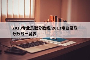 2013专业录取分数线/2013专业录取分数线一览表