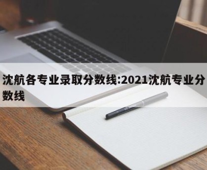 沈航各专业录取分数线:2021沈航专业分数线