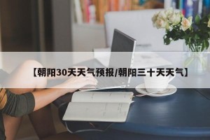 【朝阳30天天气预报/朝阳三十天天气】