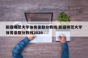 新疆师范大学体育录取分数线:新疆师范大学体育录取分数线2020