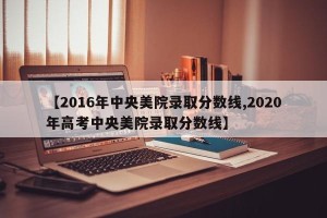 【2016年中央美院录取分数线,2020年高考中央美院录取分数线】