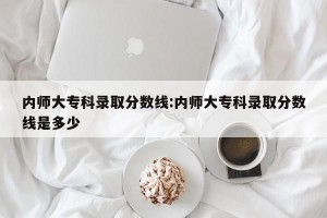 内师大专科录取分数线:内师大专科录取分数线是多少
