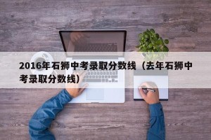 2016年石狮中考录取分数线（去年石狮中考录取分数线）