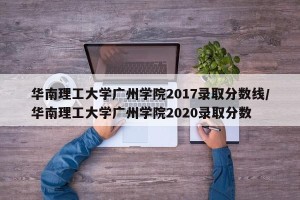 华南理工大学广州学院2017录取分数线/华南理工大学广州学院2020录取分数