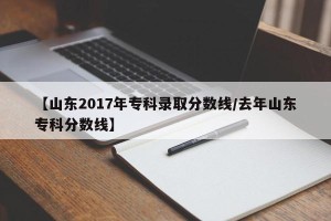 【山东2017年专科录取分数线/去年山东专科分数线】