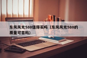 东风风光580值得买吗（东风风光580的质量可靠吗）