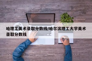 哈理工美术录取分数线/哈尔滨理工大学美术录取分数线