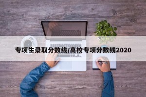 专项生录取分数线/高校专项分数线2020
