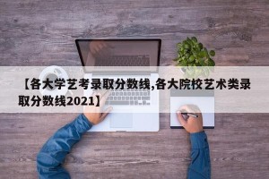【各大学艺考录取分数线,各大院校艺术类录取分数线2021】